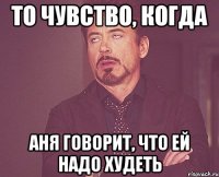 то чувство, когда аня говорит, что ей надо худеть