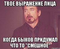 твое выражение лица когда быков придумал что то "смешное"