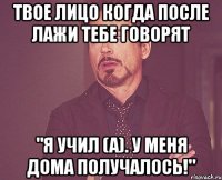 твое лицо когда после лажи тебе говорят "я учил (а). у меня дома получалось!"