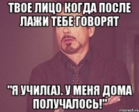 твое лицо когда после лажи тебе говорят "я учил(а). у меня дома получалось!"