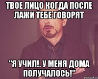 твое лицо когда после лажи тебе говорят "я учил!. у меня дома получалось!"