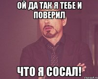 ой да так я тебе и поверил что я сосал!