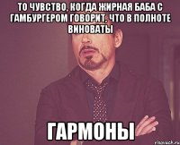 то чувство, когда жирная баба с гамбургером говорит, что в полноте виноваты гармоны