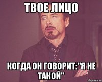 твое лицо когда он говорит:"я не такой"