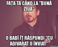 faţa ta când la "bună ziua" o babî îţ răspundi "cu adivarat o înviat"