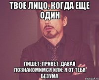 твое лицо, когда еще один пишет: привет, давай познакомимся или: я от тебя безума