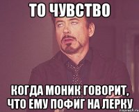 то чувство когда моник говорит, что ему пофиг на лерку