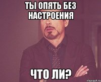 ты опять без настроения что ли?