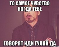 то самое чувство когда тебе говорят иди гуляй да