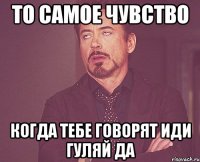 то самое чувство когда тебе говорят иди гуляй да