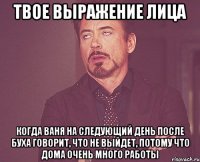 твое выражение лица когда ваня на следующий день после буха говорит, что не выйдет, потому что дома очень много работы