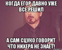 когда егор давно уже все решил а сам сцуко говорит что нихера не знает!