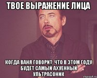 твое выражение лица когда ваня говорит, что в этом году будет самый ахуенный ультрасоник