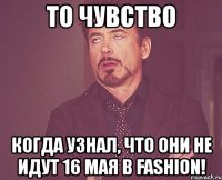 то чувство когда узнал, что они не идут 16 мая в fashion!