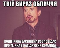 твій вираз обличчя коли ірина василівна розповідає про те, яка в нас дружня команда