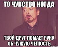 то чувство когда твой друг ломает руку об чужую челюсть