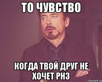 то чувство когда твой друг не хочет рнз