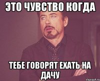 это чувство когда тебе говорят ехать на дачу