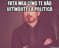 faţa mea cînd te văd uitîndute la politică 