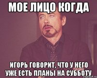 мое лицо когда игорь говорит, что у него уже есть планы на субботу