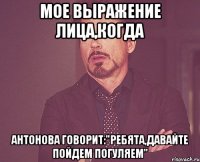 мое выражение лица,когда антонова говорит:"ребята,давайте пойдем погуляем"