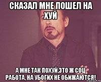 сказал мне пошел на хуй а мне так похуй,это ж соц работа, на убогих не обижаются!