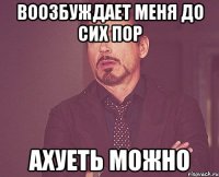 воозбуждает меня до сих пор ахуеть можно