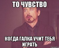 то чувство когда галка учит тебя играть