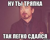 ну ты тряпка так легко сдался