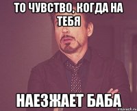 то чувство, когда на тебя наезжает баба