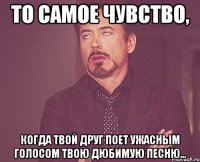 то самое чувство, когда твой друг поет ужасным голосом твою дюбимую песню...