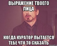 выражение твоего лица когда куратор пытается тебе что то сказать