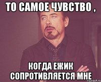 то самое чувство , когда ежик сопротивляется мне