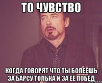 то чувство когда говорят что ты болеешь за барсу толька и за ее побед