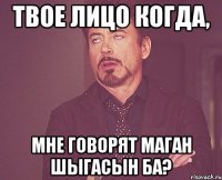 твое лицо когда, мне говорят маган шыгасын ба?