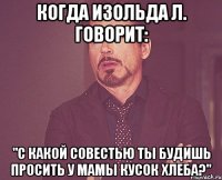 когда изольда л. говорит: "с какой совестью ты будишь просить у мамы кусок хлеба?"