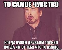 то самое чувство когда нужен друзьям только когда им от тебя что то нужно