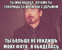 ты мне надоел., почему ты говоришь со мной как с дерьмом ты больше не увидишь моих фото., я обиделась