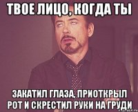 твое лицо, когда ты закатил глаза, приоткрыл рот и скрестил руки на груди