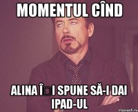 momentul cînd alina îți spune să-i dai ipad-ul