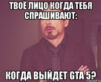 твоё лицо когда тебя спрашивают: когда выйдет gta 5?