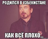 родился в узбекистане как всё плохо...