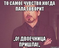 то самое чувство,когда папа говорит ,,о! двоечница пришла!,,