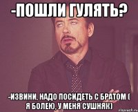 -пошли гулять? -извини, надо посидеть с братом ( я болею, у меня сушняк)