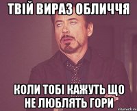 твій вираз обличчя коли тобі кажуть що не люблять гори