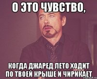 о это чувство, когда джаред лето ходит по твоей крыше и чирикает