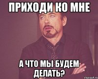 приходи ко мне а что мы будем делать?