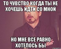 то чувство когда ты не хочешь идти со мной но мне все равно хотелось бы