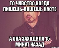 то чувство,когда пишешь-пишешь насте а она заходила 15 минут назад