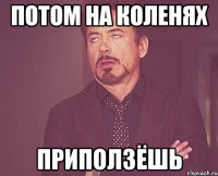 потом на коленях приползёшь